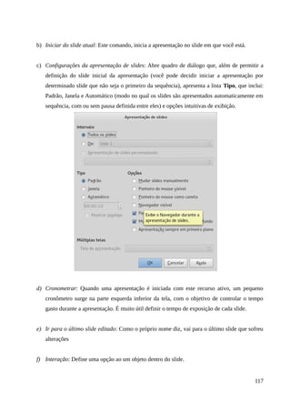 b) Iniciar do slide atual: Este comando, inicia a apresentação no slide em que você está.
c) Configurações da apresentação de slides: Abre quadro de diálogo que, além de permitir a
definição do slide inicial da apresentação (você pode decidir iniciar a apresentação por
determinado slide que não seja o primeiro da sequência), apresenta a lista Tipo, que inclui:
Padrão, Janela e Automático (modo no qual os slides são apresentados automaticamente em
sequência, com ou sem pausa definida entre eles) e opções intuitivas de exibição.
d) Cronometrar: Quando uma apresentação é iniciada com este recurso ativo, um pequeno
cronômetro surge na parte esquerda inferior da tela, com o objetivo de controlar o tempo
gasto durante a apresentação. É muito útil definir o tempo de exposição de cada slide.
e) Ir para o último slide editado: Como o próprio nome diz, vai para o último slide que sofreu
alterações
f) Interação: Define uma opção ao um objeto dentro do slide.
117
 