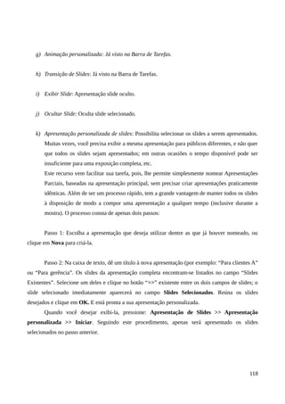 g) Animação personalizada: Já visto na Barra de Tarefas.
h) Transição de Slides: Já visto na Barra de Tarefas.
i) Exibir Slide: Apresentação slide oculto.
j) Ocultar Slide: Oculta slide selecionado.
k) Apresentação personalizada de slides: Possibilita selecionar os slides a serem apresentados.
Muitas vezes, você precisa exibir a mesma apresentação para públicos diferentes, e não quer
que todos os slides sejam apresentados; em outras ocasiões o tempo disponível pode ser
insuficiente para uma exposição completa, etc.
Este recurso vem facilitar sua tarefa, pois, lhe permite simplesmente nomear Apresentações
Parciais, baseadas na apresentação principal, sem precisar criar apresentações praticamente
idênticas. Além de ser um processo rápido, tem a grande vantagem de manter todos os slides
à disposição de modo a compor uma apresentação a qualquer tempo (inclusive durante a
mostra). O processo consta de apenas dois passos:
Passo 1: Escolha a apresentação que deseja utilizar dentre as que já houver nomeado, ou
clique em Nova para criá-la.
Passo 2: Na caixa de texto, dê um título à nova apresentação (por exemplo: “Para clientes A”
ou “Para gerência”. Os slides da apresentação completa encontram-se listados no campo “Slides
Existentes”. Selecione um deles e clique no botão “>>” existente entre os dois campos de slides; o
slide selecionado imediatamente aparecerá no campo Slides Selecionados. Reúna os slides
desejados e clique em OK. E está pronta a sua apresentação personalizada.
Quando você desejar exibi-la, pressione: Apresentação de Slides >> Apresentação
personalizada >> Iniciar. Seguindo este procedimento, apenas será apresentado os slides
selecionados no passo anterior.
118
 