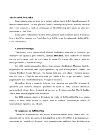 História do LibreOffice
Para muitas pessoas, apesar de ter se passado mais de 5 anos do fork (quando um grupo de
desenvolvedores resolve criar um aplicativo, baseado no código do aplicativo anterior), não ficou
claro o que ocasionou a saída da comunidade do OpenOffice.Org para criação de uma nova
comunidade, a LibreOffice.
Então, vamos esclarecer esse e outros pontos, contando desde o primeiro pacote de escritório
livre, o StarOffice, passando pelo OpenOffice.Org e BrOffice e por fim, pela criação do LibreOffice
e suas consequências.
Como tudo começou
Tudo começa com a empresa alemã, chamada StarDivision, com sede em Hamburgo, que
desenvolve um aplicativo para escritório, chamado StarOffice, muito conhecido no mercado
europeu, porém, pouco conhecido pelo restante do mundo. Foi bem-sucedido naquele continente,
sendo que vendeu 25 milhões de licenças.
Em 1999, a extinta empresa Sun Microsystems, compra a StarDivision. Mantém o StarOffce
proprietário e em Outubro de 2000, lança o OpenOffice.Org, sobre as licenças LGPL e SISSL (Sun
Industry Standards Source License), essa licença dizia que, caso algum voluntário quisesse
contribuir com o código do aplicativo, teria que cedê-lo à Sun, o que incomodava, muitos
programadores e de certa forma limitava a evolução do aplicativo.
De qualquer forma, o mundo do Software Livre carecia de uma suíte Office (conjunto de
aplicativos para escritório composto geralmente de editor de texto, planilhas eletrônicas,
apresentação de slides e banco de dados), várias empresas decidiram contribuir Novell, RedHat,
Debian, entre outros e programadores voluntários.
Em 2002, iniciasse o processo de tradução da versão 1.0 do OpenOffice.Org e aos poucos
começa se juntar várias pessoas ao projeto, além da tradução, documentação, criação de
funcionalidades específicas para o Brasil.
O Surgimento do BrOffice.Org
Tudo estava ocorrendo muito bem, quando os membros tiveram a ideia de criar uma ONG,
mas uma empresa no Rio de Janeiro, já tinha registrado a marca OpenOffice e queria processar a
comunidade por “uso indevido da marca”, então, para evitar mais problemas, ficou decidido que no
12
 