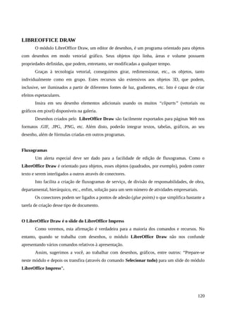 LIBREOFFICE DRAW
O módulo LibreOffice Draw, um editor de desenhos, é um programa orientado para objetos
com desenhos em modo vetorial gráfico. Seus objetos tipo linha, áreas e volume possuem
propriedades definidas, que podem, entretanto, ser modificadas a qualquer tempo.
Graças à tecnologia vetorial, conseguimos girar, redimensionar, etc., os objetos, tanto
individualmente como em grupo. Estes recursos são extensivos aos objetos 3D, que podem,
inclusive, ser iluminados a partir de diferentes fontes de luz, gradientes, etc. Isto é capaz de criar
efeitos espetaculares.
Insira em seu desenho elementos adicionais usando os muitos “cliparts” (vetoriais ou
gráficos em pixel) disponíveis na galeria.
Desenhos criados pelo LibreOffice Draw são facilmente exportados para páginas Web nos
formatos .GIF, .JPG, .PNG, etc. Além disto, poderão integrar textos, tabelas, gráficos, ao seu
desenho, além de fórmulas criadas em outros programas.
Fluxogramas
Um alerta especial deve ser dado para a facilidade de edição de fluxogramas. Como o
LibreOffice Draw é orientado para objetos, esses objetos (quadrados, por exemplo), podem conter
texto e serem interligados a outros através de conectores.
Isto facilita a criação de fluxogramas de serviço, de divisão de responsabilidades, de obra,
departamental, hierárquico, etc., enfim, solução para um sem número de atividades empresariais.
Os conectores podem ser ligados a pontos de adesão (glue points) o que simplifica bastante a
tarefa de criação desse tipo de documento.
O LibreOffice Draw é o slide do LibreOffice Impress
Como veremos, esta afirmação é verdadeira para a maioria dos comandos e recursos. No
entanto, quando se trabalha com desenhos, o módulo LibreOffice Draw não nos confunde
apresentando vários comandos relativos à apresentação.
Assim, sugerimos a você, ao trabalhar com desenhos, gráficos, entre outros: “Prepare-se
neste módulo e depois os transfira (através do comando Selecionar tudo) para um slide do módulo
LibreOffice Impress”.
120
 
