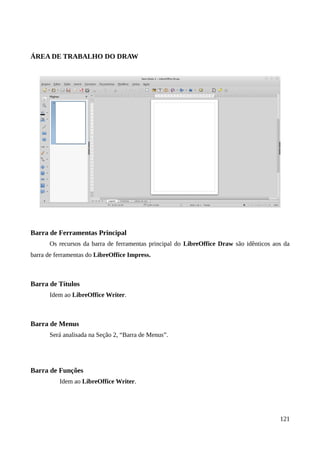 ÁREA DE TRABALHO DO DRAW
Barra de Ferramentas Principal
Os recursos da barra de ferramentas principal do LibreOffice Draw são idênticos aos da
barra de ferramentas do LibreOffice Impress.
Barra de Títulos
Idem ao LibreOffice Writer.
Barra de Menus
Será analisada na Seção 2, “Barra de Menus”.
Barra de Funções
Idem ao LibreOffice Writer.
121
 