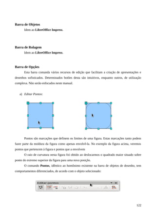 Barra de Objetos
Idem ao LibreOffice Impress.
Barra de Rolagem
Idem ao LibreOffice Impress.
Barra de Opções
Esta barra comanda vários recursos de edição que facilitam a criação de apresentações e
desenhos sofisticados. Determinados botões desta são intuitivos, enquanto outros, de utilização
complexa. Não serão enfocados neste manual.
a) Editar Pontos:
Pontos são marcações que definem os limites de uma figura. Estas marcações tanto podem
fazer parte da moldura da figura como apenas envolvê-la. No exemplo da figura acima, veremos
pontos que pertencem à figura e pontos que a envolvem
O raio de curvatura nesta figura foi obtido ao deslocarmos o quadrado maior situado sobre
ponto do extremo superior da figura para uma nova posição.
O comando Pontos, idêntico ao homônimo existente na barra de objetos de desenho, tem
comportamentos diferenciados, de acordo com o objeto selecionado:
122
 
