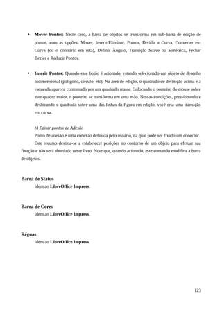• Mover Pontos: Neste caso, a barra de objetos se transforma em sub-barra de edição de
pontos, com as opções: Mover, Inserir/Eliminar, Pontos, Dividir a Curva, Converter em
Curva (ou o contrário em reta), Definir Ângulo, Transição Suave ou Simétrica, Fechar
Bezier e Reduzir Pontos.
• Inserir Pontos: Quando este botão é acionado, estando selecionado um objeto de desenho
bidimensional (polígono, círculo, etc). Na área de edição, o quadrado de definição acima e à
esquerda aparece contornado por um quadrado maior. Colocando o ponteiro do mouse sobre
este quadro maior, o ponteiro se transforma em uma mão. Nessas condições, pressionando e
deslocando o quadrado sobre uma das linhas da figura em edição, você cria uma transição
em curva.
b) Editar pontos de Adesão
Ponto de adesão é uma conexão definida pelo usuário, na qual pode ser fixado um conector.
Este recurso destina-se a estabelecer posições no contorno de um objeto para efetuar sua
fixação e não será abordado neste livro. Note que, quando acionado, este comando modifica a barra
de objetos.
Barra de Status
Idem ao LibreOffice Impress.
Barra de Cores
Idem ao LibreOffice Impress.
Réguas
Idem ao LibreOffice Impress.
123
 