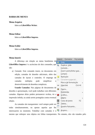 BARRA DE MENUS
Menu Arquivo
Idem ao LibreOffice Writer.
Menu Editar
Idem ao LibreOffice Impress.
Menu Exibir
Idem ao LibreOffice Impress.
Menu Inserir
A diferença em relação ao menu homônimo do
LibreOffice Impress é o acréscimo de dois comandos, que
são:
a) Camada: Este comando insere, no documento em
edição, camadas de desenho adicionais, além das
camadas de layout e controles. O emprego de
camadas múltiplas pode simplificar o
desenvolvimento de desenhos complexos.
Usando Camadas: Nas páginas de documentos de
desenho e apresentação, você pode trabalhar com diferentes
camadas. Algumas delas podem permanecer ocultas, ter a
impressão inibida, ou ainda serem protegidas contra eventual
edição.
As camadas são transparentes: você sempre pode ver
todas simultaneamente, ou apenas aquelas que lhe
interessarem no momento. Trabalhar com camadas é o
mesmo que sobrepor seus objetos em folhas transparentes. No entanto, eles são tratados pelo
124
 