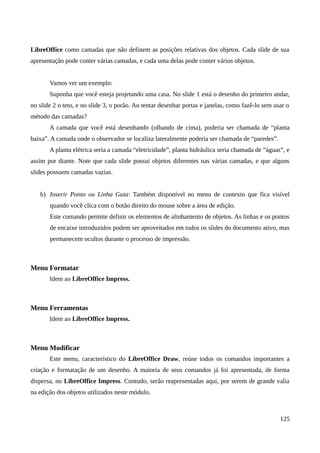 LibreOffice como camadas que não definem as posições relativas dos objetos. Cada slide de sua
apresentação pode conter várias camadas, e cada uma delas pode conter vários objetos.
Vamos ver um exemplo:
Suponha que você esteja projetando uma casa. No slide 1 está o desenho do primeiro andar,
no slide 2 o teto, e no slide 3, o porão. Ao tentar desenhar portas e janelas, como fazê-lo sem usar o
método das camadas?
A camada que você está desenhando (olhando de cima), poderia ser chamada de “planta
baixa”. A camada onde o observador se localiza lateralmente poderia ser chamada de “paredes”.
A planta elétrica seria a camada “eletricidade”, planta hidráulica seria chamada de “águas”, e
assim por diante. Note que cada slide possui objetos diferentes nas várias camadas, e que alguns
slides possuem camadas vazias.
b) Inserir Ponto ou Linha Guia: Também disponível no menu de contexto que fica visível
quando você clica com o botão direito do mouse sobre a área de edição.
Este comando permite definir os elementos de alinhamento de objetos. As linhas e os pontos
de encaixe introduzidos podem ser aproveitados em todos os slides do documento ativo, mas
permanecem ocultos durante o processo de impressão.
Menu Formatar
Idem ao LibreOffice Impress.
Menu Ferramentas
Idem ao LibreOffice Impress.
Menu Modificar
Este menu, característico do LibreOffice Draw, reúne todos os comandos importantes a
criação e formatação de um desenho. A maioria de seus comandos já foi apresentada, de forma
dispersa, no LibreOffice Impress. Contudo, serão reapresentadas aqui, por serem de grande valia
na edição dos objetos utilizados neste módulo.
125
 