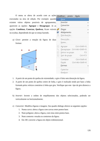 O menu se altera de acordo com as ações
executadas na área de edição. Por exemplo: quando
existem vários objetos possíveis de agrupamento,
aparecem as opções: Agrupar e Desagrupar. Já as
opções Combinar, Conectar, Quebrar, ficam visíveis
ou ocultas, dependendo do que se esteja fazendo.
a) Girar: permite a rotação da figura de duas
formas:
1. A partir de um ponto de quebra de extremidade, o giro é feito sem distorção da figura.
2. A partir de um ponto de quebra centro de linha, o giro é realizado tendo por base a linha
formada pelos vértices contrários à linha que gira. Verifique que este tipo de giro distorce a
figura.
b) Inverter: Inverte a ordem de empilhamento dos objetos selecionados, podendo ser
verticalmente ou horizontalmente.
c) Converter: Modifica figuras e imagens. Seu quadro diálogo oferece as seguintes opções:
1. Numa curva: altera a figura com curvas entre pontos base.
2. Num polígono: altera a figura, com retas entre pontos base.
3. Num contorno: ressalta os contornos da figura.
4. Em 3D: converte a figura em objeto tridimensional.
126
 