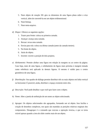 5. Num objeto de rotação 3D: gira os elementos de uma figura plana sobre o eixo
vertical, além de convertê-la em um objeto tridimensional.
6. Num bitmap.
7. Num meta-arquivo.
d) Dispor: Oferece as seguintes opções:
1. Trazer para frente: coloca na primeira camada.
2. Avançar: avança uma camada.
3. Recuar: recua uma camada.
4. Enviar para trás: coloca na última camada (antes da camada mestre).
5. Na frente do objeto.
6. Atrás do objeto.
7. Inverter: inverte a posição de dois projetos.
e) Alinhamento: Permite alinhar uma figura em relação às margens ou ao centro da página.
Caso haja, mais de uma figura, o alinhamento da figura mais próxima à margem tomada
como referência será aplicado às demais figuras. O mesmo é valido para o centro
geométrico de uma figura.
f) Distribuição: Seu quadro de diálogo permite distribuir três ou mais objetos em linha vertical
ou horizontal. É possível, ainda, distribuir o espaço existente entre eles.
g) Descrição: Você pode detalhar o que você quis fazer com o objeto.
h) Nome: Abre a janela de atribuição de um nome ao objeto selecionado.
i) Agrupar: Os objetos selecionados são agrupados, formando um só objeto. Isso facilita a
criação de desenhos complexos, nos quais são mantidas as posições relativas originais dos
componentes. Desagrupar é o comando que executa a operação inversa, e que se torna
visível apenas quando a área do slide contém mais de um objeto.
127
 