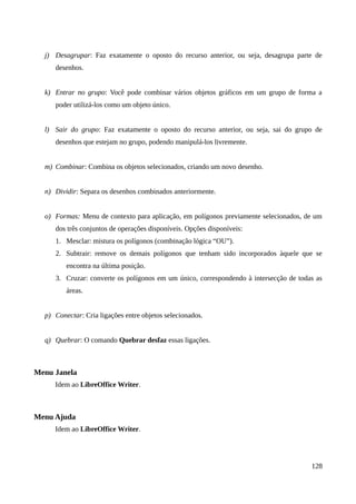j) Desagrupar: Faz exatamente o oposto do recurso anterior, ou seja, desagrupa parte de
desenhos.
k) Entrar no grupo: Você pode combinar vários objetos gráficos em um grupo de forma a
poder utilizá-los como um objeto único.
l) Sair do grupo: Faz exatamente o oposto do recurso anterior, ou seja, sai do grupo de
desenhos que estejam no grupo, podendo manipulá-los livremente.
m) Combinar: Combina os objetos selecionados, criando um novo desenho.
n) Dividir: Separa os desenhos combinados anteriormente.
o) Formas: Menu de contexto para aplicação, em polígonos previamente selecionados, de um
dos três conjuntos de operações disponíveis. Opções disponíveis:
1. Mesclar: mistura os polígonos (combinação lógica “OU”).
2. Subtrair: remove os demais polígonos que tenham sido incorporados àquele que se
encontra na última posição.
3. Cruzar: converte os polígonos em um único, correspondendo à intersecção de todas as
áreas.
p) Conectar: Cria ligações entre objetos selecionados.
q) Quebrar: O comando Quebrar desfaz essas ligações.
Menu Janela
Idem ao LibreOffice Writer.
Menu Ajuda
Idem ao LibreOffice Writer.
128
 