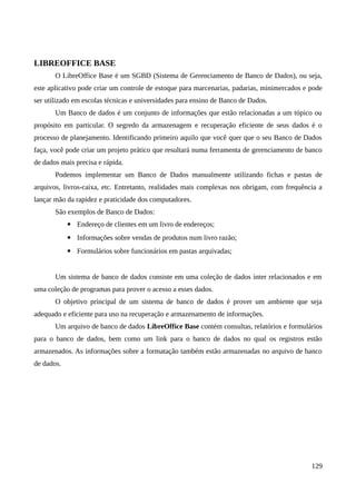 LIBREOFFICE BASE
O LibreOffice Base é um SGBD (Sistema de Gerenciamento de Banco de Dados), ou seja,
este aplicativo pode criar um controle de estoque para marcenarias, padarias, minimercados e pode
ser utilizado em escolas técnicas e universidades para ensino de Banco de Dados.
Um Banco de dados é um conjunto de informações que estão relacionadas a um tópico ou
propósito em particular. O segredo da armazenagem e recuperação eficiente de seus dados é o
processo de planejamento. Identificando primeiro aquilo que você quer que o seu Banco de Dados
faça, você pode criar um projeto prático que resultará numa ferramenta de gerenciamento de banco
de dados mais precisa e rápida.
Podemos implementar um Banco de Dados manualmente utilizando fichas e pastas de
arquivos, livros-caixa, etc. Entretanto, realidades mais complexas nos obrigam, com frequência a
lançar mão da rapidez e praticidade dos computadores.
São exemplos de Banco de Dados:
▪ Endereço de clientes em um livro de endereços;
▪ Informações sobre vendas de produtos num livro razão;
▪ Formulários sobre funcionários em pastas arquivadas;
Um sistema de banco de dados consiste em uma coleção de dados inter relacionados e em
uma coleção de programas para prover o acesso a esses dados.
O objetivo principal de um sistema de banco de dados é prover um ambiente que seja
adequado e eficiente para uso na recuperação e armazenamento de informações.
Um arquivo de banco de dados LibreOffice Base contém consultas, relatórios e formulários
para o banco de dados, bem como um link para o banco de dados no qual os registros estão
armazenados. As informações sobre a formatação também estão armazenadas no arquivo de banco
de dados.
129
 