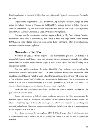 Brasil, o aplicativo se chamaria BrOffice.Org, com várias opções disponíveis somente no Português
do Brasil.
Depois com o surgimento da ONG do BrOffice.Org, o projeto “explodiu”, surgiu em cada
estado os Gubro's (Grupo de Usuários de BrOffice.Org), também tivemos o EnBro (Encontro
Nacional do BrOffice.Org), que ocorreram 4 edições entre os anos de 2006 à 2010 e outros projetos
como CoGroo (Corretor Gramatical) e VERO (Verificador Ortográfico).
Surgiram também os encontros estaduais, como no Pará, em São Paulo e Santa Catarina,
fomentando ainda mais o BrOffice.Org. Foi criado a Zine, que logo depois, virou Revista
BrOffice.Org, com edições bimestrais, com várias dicas, reportagem sobre desenvolvimento,
empresas que estão usando o aplicativo.
Mudança Para o LibreOffice
No início de 2010, a Oracle adquire a Sun Microsystems, por US$ 7,4 bilhões e a
comunidade internacional ficou receosa com os rumos que o projeto estava tomando, pois vários
desenvolvedores estavam se retirando do projeto e ainda existia o risco do OpenOffice.Org ter o
código fonte fechado.
Por isso, vários entusiastas do antigo OpenOffice.Org, inclusive entre membros da
comunidade brasileira resolveram criar a TDF (The Document Foundation), responsável pela
criação do LibreOffice, na verdade o nome LibreOffice era um nome provisório, a TDF pensou que
a Oracle doaria o nome OpenOffice.Org para a comunidade, ledo engano, Oracle simplesmente se
limita a dizer que o desenvolvimento e a marca OpenOffice.Org está em boas mãos e o
desenvolvimento das próximas versões está dentro do prazo estipulado.
No Brasil não foi diferente, ouve logo a mudança de nome e logotipo, de BrOffice.Org
passou a se chamar BrOffice.
Como estávamos em período de muitas mudanças, em março de 2011, a comunidade do
BrOffice preferiu aderir a comunidade internacional e o aplicativo no Brasil também passou a se
chamar LibreOffice, agora todo mundo está integrando, falando um único idioma, usando apenas
uma única plataforma. Claro, que os projetos iniciados no BrOffice.Org não se perderam, apenas
foram integrados ao LibreOffice.
Outro fator importante, foi a extinção de ONG BrOffice.Org, pelo fato de alinhamento com
o projeto internacional e também por ela ter perdido sua função principal, era que o fomento do
BrOffice.
13
 