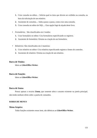 1. Criar consulta no editor...: Solicita qual os itens que devem ser exibidos na consulta, na
hora da solicitação de um relatório.
2. Assistente de consultas...: Indica passo a passo, como criar uma consulta.
3. Criar consulta no editor de SQL...: Esta opção foge da alçada deste livro.
• Formulários: São classificados em 2 modos:
1. Criar formulário no editor: Cria formulários especificando os registros.
2. Assistente de formulário: Orienta na criação de um formulário.
• Relatórios: São classificados em 2 maneiras:
1. Criar relatório no editor: Cria relatório especificando registro e fontes de controles.
2. Assistente de relatório: Orienta na criação de um relatório.
Barra de Títulos:
Idem ao LibreOffice Writer.
Barra de Funções
Idem ao LibreOffice Writer.
Barra de Status
Possui apenas o recurso Zoom, que somente afeta o assunto existente na janela principal,
não tendo nenhum efeito sobre a janela de comandos.
BARRA DE MENUS
Menu Arquivo
Todas funções existentes nesse item, são idênticas ao LibreOffice Writer.
131
 