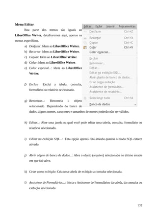 Menu Editar
Boa parte dos menus são iguais ao
LibreOffice Writer, detalharemos aqui, apenas os
menus específicos.
a) Desfazer: Idem ao LibreOffice Writer.
b) Recortar: Idem ao LibreOffice Writer.
c) Copiar: Idem ao LibreOffice Writer.
d) Colar: Idem ao LibreOffice Writer.
e) Colar especial...: Idem ao LibreOffice
Writer.
f) Excluir: Exclui a tabela, consulta,
formulário ou relatório selecionado.
g) Renomear...: Renomeia o objeto
selecionado. Dependendo do banco de
dados, alguns nomes, caracteres e tamanhos de nomes poderão não ser válidos.
h) Editar...: Abre uma janela na qual você pode editar uma tabela, consulta, formulário ou
relatório selecionado.
i) Editar na exibição SQL...: Esta opção apenas está ativada quando o modo SQL estiver
ativado.
j) Abrir objeto de banco de dados...: Abre o objeto (arquivo) selecionado no último estado
em que foi salvo.
k) Criar como exibição: Cria uma tabela de exibição a consulta selecionada.
l) Assistente de Formulários...: Inicia o Assistente de Formulários da tabela, da consulta ou
exibição selecionada.
132
 