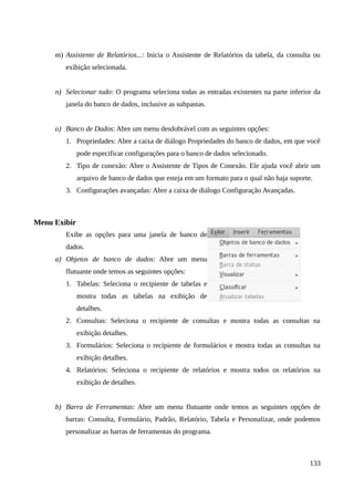 m) Assistente de Relatórios...: Inicia o Assistente de Relatórios da tabela, da consulta ou
exibição selecionada.
n) Selecionar tudo: O programa seleciona todas as entradas existentes na parte inferior da
janela do banco de dados, inclusive as subpastas.
o) Banco de Dados: Abre um menu desdobrável com as seguintes opções:
1. Propriedades: Abre a caixa de diálogo Propriedades do banco de dados, em que você
pode especificar configurações para o banco de dados selecionado.
2. Tipo de conexão: Abre o Assistente de Tipos de Conexão. Ele ajuda você abrir um
arquivo de banco de dados que esteja em um formato para o qual não haja suporte.
3. Configurações avançadas: Abre a caixa de diálogo Configuração Avançadas.
Menu Exibir
Exibe as opções para uma janela de banco de
dados.
a) Objetos de banco de dados: Abre um menu
flutuante onde temos as seguintes opções:
1. Tabelas: Seleciona o recipiente de tabelas e
mostra todas as tabelas na exibição de
detalhes.
2. Consultas: Seleciona o recipiente de consultas e mostra todas as consultas na
exibição detalhes.
3. Formulários: Seleciona o recipiente de formulários e mostra todas as consultas na
exibição detalhes.
4. Relatórios: Seleciona o recipiente de relatórios e mostra todos os relatórios na
exibição de detalhes.
b) Barra de Ferramentas: Abre um menu flutuante onde temos as seguintes opções de
barras: Consulta, Formulário, Padrão, Relatório, Tabela e Personalizar, onde podemos
personalizar as barras de ferramentas do programa.
133
 