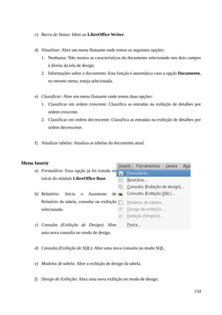 c) Barra de Status: Idem ao LibreOffice Writer.
d) Visualizar: Abre um menu flutuante onde temos as seguintes opções:
1. Nenhuma: Não mostra as características do documento selecionado nos dois campos
à direita da tela de design.
2. Informações sobre o documento: Esta função é automática caso a opção Documento,
no mesmo menu, esteja selecionada.
e) Classificar: Abre um menu flutuante onde temos duas opções:
1. Classificar em ordem crescente: Classifica as entradas na exibição de detalhes por
ordem crescente.
2. Classificar em ordem decrescente: Classifica as entradas na exibição de detalhes por
ordem decrescente.
f) Atualizar tabelas: Atualiza as tabelas do documento atual.
Menu Inserir
a) Formulário: Essa opção já foi tratada no
início do módulo LibreOffice Base.
b) Relatório: Inicia o Assistente de
Relatório da tabela, consulta ou exibição
selecionada.
c) Consulta (Exibição de Design): Abre
uma nova consulta no modo de design.
d) Consulta (Exibição de SQL): Abre uma nova consulta no modo SQL.
e) Modelos de tabela: Abre a exibição de design da tabela.
f) Design de Exibição: Abra uma nova exibição no modo de design.
134
 