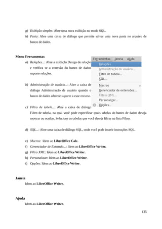 g) Exibição simples: Abre uma nova exibição no modo SQL.
h) Pasta: Abre uma caixa de diálogo que permite salvar uma nova pasta no arquivo de
banco de dados.
Menu Ferramentas
a) Relações...: Abre a exibição Design de relação
e verifica se a conexão do banco de dados
suporte relações.
b) Administração de usuário...: Abre a caixa de
diálogo Administração de usuário quando o
banco de dados oferece suporte a esse recurso.
c) Filtro de tabela...: Abre a caixa de diálogo
Filtro de tabela, na qual você pode especificar quais tabelas do banco de dados deseja
mostrar ou ocultar. Selecione as tabelas que você deseja filtrar na lista Filtro.
d) SQL...: Abre uma caixa de diálogo SQL, onde você pode inserir instruções SQL.
e) Macros: Idem ao LibreOffice Calc.
f) Gerenciador de Extensão...: Idem ao LibreOffice Writer.
g) Filtro XML: Idem ao LibreOffice Writer.
h) Personalizar: Idem ao LibreOffice Writer.
i) Opções: Idem ao LibreOffice Writer.
Janela
Idem ao LibreOffice Writer.
Ajuda
Idem ao LibreOffice Writer.
135
 