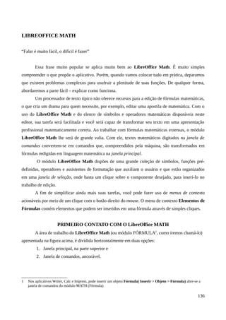LIBREOFFICE MATH
“Falar é muito fácil, o difícil é fazer”
Essa frase muito popular se aplica muito bem ao LibreOffice Math. É muito simples
compreender o que propõe o aplicativo. Porém, quando vamos colocar tudo em prática, deparamos
que existem problemas complexos para usufruir a plenitude de suas funções. De qualquer forma,
abordaremos a parte fácil – explicar como funciona.
Um processador de texto típico não oferece recursos para a edição de fórmulas matemáticas,
o que cria um drama para quem necessite, por exemplo, editar uma apostila de matemática. Com o
uso do LibreOffice Math e do elenco de símbolos e operadores matemáticos disponíveis neste
editor, sua tarefa será facilitada e você será capaz de transformar seu texto em uma apresentação
profissional matematicamente correta. Ao trabalhar com fórmulas matemáticas extensas, o módulo
LibreOffice Math lhe será de grande valia. Com ele, textos matemáticos digitados na janela de
comandos convertem-se em comandos que, compreendidos pela máquina, são transformados em
fórmulas redigidas em linguagem matemática na janela principal.
O módulo LibreOffice Math dispões de uma grande coleção de símbolos, funções pré-
definidas, operadores e assistentes de formatação que auxiliam o usuário e que estão organizados
em uma janela de seleção, onde basta um clique sobre o componente desejado, para inseri-lo no
trabalho de edição.
A fim de simplificar ainda mais suas tarefas, você pode fazer uso de menus de contexto
acionáveis por meio de um clique com o botão direito do mouse. O menu de contexto Elementos de
Fórmulas contém elementos que podem ser inseridos em uma fórmula através de simples cliques.
PRIMEIRO CONTATO COM O LibreOffice MATH
A área de trabalho do LibreOffice Math (ou módulo FÓRMULA1
, como iremos chamá-lo)
apresentada na figura acima, é dividida horizontalmente em duas opções:
1. Janela principal, na parte superior e
2. Janela de comandos, ancorável.
1 Nos aplicativos Writer, Calc e Impress, pode inserir um objeto Fórmula( Inserir > Objeto > Fórmula) abre-se a
janela de comandos do módulo MATH (Fórmula).
136
 