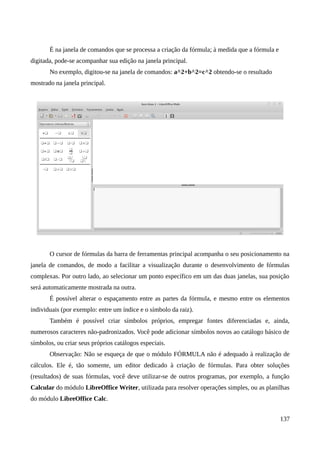 É na janela de comandos que se processa a criação da fórmula; à medida que a fórmula e
digitada, pode-se acompanhar sua edição na janela principal.
No exemplo, digitou-se na janela de comandos: a^2+b^2=c^2 obtendo-se o resultado
mostrado na janela principal.
O cursor de fórmulas da barra de ferramentas principal acompanha o seu posicionamento na
janela de comandos, de modo a facilitar a visualização durante o desenvolvimento de fórmulas
complexas. Por outro lado, ao selecionar um ponto específico em um das duas janelas, sua posição
será automaticamente mostrada na outra.
É possível alterar o espaçamento entre as partes da fórmula, e mesmo entre os elementos
individuais (por exemplo: entre um índice e o símbolo da raiz).
Também é possível criar símbolos próprios, empregar fontes diferenciadas e, ainda,
numerosos caracteres não-padronizados. Você pode adicionar símbolos novos ao catálogo básico de
símbolos, ou criar seus próprios catálogos especiais.
Observação: Não se esqueça de que o módulo FÓRMULA não é adequado à realização de
cálculos. Ele é, tão somente, um editor dedicado à criação de fórmulas. Para obter soluções
(resultados) de suas fórmulas, você deve utilizar-se de outros programas, por exemplo, a função
Calcular do módulo LibreOffice Writer, utilizada para resolver operações simples, ou as planilhas
do módulo LibreOffice Calc.
137
 