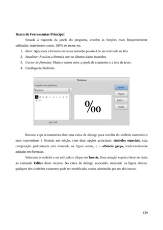 Barra de Ferramentas Principal
Situada à esquerda da janela do programa, contém as funções mais frequentemente
utilizadas: mais/menos zoom, 100% de zoom, etc.
1. Ideal: Apresenta a fórmula no maior tamanho possível de ser realizado na tela.
2. Atualizar: Atualiza a fórmula com os últimos dados inseridos.
3. Cursor de fórmulas: Muda o cursor entre a janela de comandos e a área de texto.
4. Catálogo de Símbolos
Recurso cujo acionamento abra uma caixa de diálogo para escolha do símbolo matemático
mais conveniente à fórmula em edição, com duas opções principais: símbolos especiais, cuja
composição padronizada está mostrada na figura acima, e o alfabeto grego, tradicionalmente
adotado em fórmulas.
Selecione o símbolo a ser utilizado e clique em Inserir. Uma atenção especial deve ser dada
ao comando Editar deste recurso. Na caixa de diálogo associado, mostrado na figura abaixo,
qualquer dos símbolos existentes pode ser modificado, sendo substituído por um dos outros.
139
 