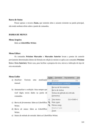 Barra de Status
Possui apenas o recurso Zoom, que somente afeta o assunto existente na janela principal,
não tendo nenhum efeito sobre a janela de comandos.
BARRA DE MENUS
Menu Arquivo
Idem ao LibreOffice Writer.
Menu Editar:
Os comandos Próximo Marcador e Marcador Anterior levam a pontos de controle
previamente determinados dentro da fórmula em edição (o mesmo se aplica aos comandos Próximo
Erro e Erro Anterior). Neste caso, para facilitar a pesquisa do erro, tem-se a indicação do tipo de
erro encontrado.
Menu Exibir
a) Atualizar: Executa uma atualização
manual.
b) Autoatualizar a exibição: Atua sempre que
você digita novos dados na janela de
comandos.
c) Barra de ferramentas: Idem ao LibreOffice
Writer.
d) Barra de status: Idem ao LibreOffice
Writer.
e) Status do método de entrada: Idem ao LibreOffice Writer.
141
 