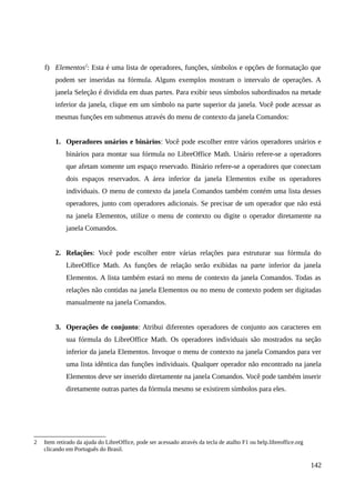 f) Elementos2
: Esta é uma lista de operadores, funções, símbolos e opções de formatação que
podem ser inseridas na fórmula. Alguns exemplos mostram o intervalo de operações. A
janela Seleção é dividida em duas partes. Para exibir seus símbolos subordinados na metade
inferior da janela, clique em um símbolo na parte superior da janela. Você pode acessar as
mesmas funções em submenus através do menu de contexto da janela Comandos:
1. Operadores unários e binários: Você pode escolher entre vários operadores unários e
binários para montar sua fórmula no LibreOffice Math. Unário refere-se a operadores
que afetam somente um espaço reservado. Binário refere-se a operadores que conectam
dois espaços reservados. A área inferior da janela Elementos exibe os operadores
individuais. O menu de contexto da janela Comandos também contém uma lista desses
operadores, junto com operadores adicionais. Se precisar de um operador que não está
na janela Elementos, utilize o menu de contexto ou digite o operador diretamente na
janela Comandos.
2. Relações: Você pode escolher entre várias relações para estruturar sua fórmula do
LibreOffice Math. As funções de relação serão exibidas na parte inferior da janela
Elementos. A lista também estará no menu de contexto da janela Comandos. Todas as
relações não contidas na janela Elementos ou no menu de contexto podem ser digitadas
manualmente na janela Comandos.
3. Operações de conjunto: Atribui diferentes operadores de conjunto aos caracteres em
sua fórmula do LibreOffice Math. Os operadores individuais são mostrados na seção
inferior da janela Elementos. Invoque o menu de contexto na janela Comandos para ver
uma lista idêntica das funções individuais. Qualquer operador não encontrado na janela
Elementos deve ser inserido diretamente na janela Comandos. Você pode também inserir
diretamente outras partes da fórmula mesmo se existirem símbolos para eles.
2 Item retirado da ajuda do LibreOffice, pode ser acessado através da tecla de atalho F1 ou help.libreoffice.org
clicando em Português do Brasil.
142
 