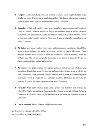 4. Funções: Escolha uma função na parte inferior da janela. Essas funções também estão
listadas no menu de contexto da janela Comandos. Toda função não contida na janela
Elementos precisa ser digitada manualmente na janela Comandos.
5. Operadores: Você pode escolher entre vários operadores para estruturar sua fórmula do
LibreOffice Math. Todos os operadores disponíveis aparecem na parte inferior da janela
Elementos. Eles também estão listados no menu de contexto da janela Comandos. Todos
os operadores não contidos na janela Elementos devem ser digitados manualmente na
janela Comandos.
6. Atributos: Você pode escolher entre vários atributos para as fórmulas do LibreOffice
Math. Alguns atributos são exibidos na parte inferior da janela Elementos. Esses
atributos também estão listados no menu de contexto da janela Comandos. Todos os
atributos que não estejam na janela Elementos ou no menu de contexto devem ser
digitados manualmente na janela Comandos.
7. Parênteses: Você pode escolher entre várias opções de parênteses para estruturar uma
fórmula do LibreOffice Math. Os tipos de parênteses são exibidos na parte inferior da
janela Elementos. Esses parênteses também estão listados no menu de contexto da janela
Comandos. Todos os parênteses não contidos na janela Elementos ou no menu de
contexto devem ser digitados manualmente na janela Comandos.
8. Formatar: Você pode escolher entre várias opções para formatar uma fórmula do
LibreOffice Math. As opções de formatação são exibidas na metade inferior da janela
Elementos de fórmula. Essas opções também estão no menu de contexto da janela
Comandos.
9. Outros símbolos: Mostra diversos símbolos matemáticos.
g) Tela Inteira: Idem ao LibreOffice Writer.
h) Zoom: Idem ao LibreOffice Writer.
143
 