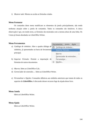 i) Mostrar tudo: Mostra ou oculta as fórmulas criadas.
Menu Formatar
Os comandos deste menu modificam os elementos da janela principalmente, não tendo
nenhuma atuação sobre a janela de comandos. Todos os comandos são intuitivos. A única
observação é que, em modo texto, as fórmulas são mostradas com a mesma altura de uma linha. Os
5 itens já foram abordados no LibreOffice Writer.
Menu Ferramentas
a) Catálogo de símbolos: Abre o quadro diálogo de
símbolos, já apresentados na barra de ferramentas
principal.
b) Importar Fórmula: Permite a importação de
fórmulas de outros documentos.
c) Macros: Idem ao LibreOffice Calc.
d) Gerenciador de extensões…: Idem ao LibreOffice Writer.
e) Personalizar e Opções: Comandos idênticos aos módulos anteriores que tratam de todos os
aspectos do LibreOffice. A discussão desses recursos foge da alçada desse livro.
Menu Janela
Idem ao LibreOffice Writer.
Menu Ajuda
Idem ao LibreOffice Writer.
144
 