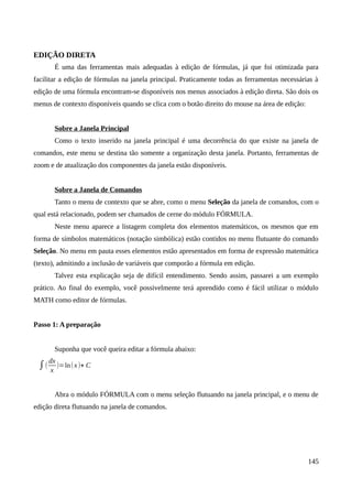 EDIÇÃO DIRETA
É uma das ferramentas mais adequadas à edição de fórmulas, já que foi otimizada para
facilitar a edição de fórmulas na janela principal. Praticamente todas as ferramentas necessárias à
edição de uma fórmula encontram-se disponíveis nos menus associados à edição direta. São dois os
menus de contexto disponíveis quando se clica com o botão direito do mouse na área de edição:
Sobre a Janela Principal
Como o texto inserido na janela principal é uma decorrência do que existe na janela de
comandos, este menu se destina tão somente a organização desta janela. Portanto, ferramentas de
zoom e de atualização dos componentes da janela estão disponíveis.
Sobre a Janela de Comandos
Tanto o menu de contexto que se abre, como o menu Seleção da janela de comandos, com o
qual está relacionado, podem ser chamados de cerne do módulo FÓRMULA.
Neste menu aparece a listagem completa dos elementos matemáticos, os mesmos que em
forma de símbolos matemáticos (notação simbólica) estão contidos no menu flutuante do comando
Seleção. No menu em pauta esses elementos estão apresentados em forma de expressão matemática
(texto), admitindo a inclusão de variáveis que comporão a fórmula em edição.
Talvez esta explicação seja de difícil entendimento. Sendo assim, passarei a um exemplo
prático. Ao final do exemplo, você possivelmente terá aprendido como é fácil utilizar o módulo
MATH como editor de fórmulas.
Passo 1: A preparação
Suponha que você queira editar a fórmula abaixo:
∫(
dx
x
)=ln(x)+ C
Abra o módulo FÓRMULA com o menu seleção flutuando na janela principal, e o menu de
edição direta flutuando na janela de comandos.
145
 