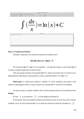 Passo 2: Criando uma fórmula
Verifique a expressão a ser inserida na janela de comandos, que é:
int (dx over x) = ln(x) + C
Foi retirada de int <?> over <?> um operador + um operador binário e uma função ln (<?
>), todas as opções disponíveis na lista do menu.
Note que quando entramos com operador int <?>, aparece local para uma só variável, que é
imediatamente substituída por duas quando se coloca o operador binário, <?> over <?>.
Observação: A variável que substitui o símbolo <?> deve substituí-lo por inteiro e não
somente a interrogação. Assim, se nossa variável é x, a função: ln<?> se deverá se tornar ln x.
Ao mesmo tempo, a notação simbólica desta mesma expressão pode ser encontrada no menu
Seleção.
Na lista Σ a, encontramos ∫¿ e na lista f (x), encontramos ln.
É interessante notar que qualquer seleção que fizermos em uma ou outra lista, dará o mesmo
resultado, isto é: Se você selecionar int <?> no menu de contexto da janela de comandos ou ∫¿
146
 