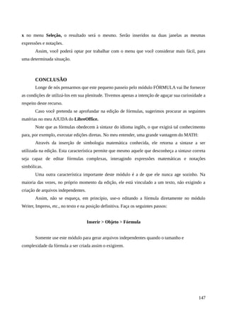 x no menu Seleção, o resultado será o mesmo. Serão inseridos na duas janelas as mesmas
expressões e notações.
Assim, você poderá optar por trabalhar com o menu que você considerar mais fácil, para
uma determinada situação.
CONCLUSÃO
Longe de nós pensarmos que este pequeno passeio pelo módulo FÓRMULA vai lhe fornecer
as condições de utilizá-los em sua plenitude. Tivemos apenas a intenção de aguçar sua curiosidade a
respeito deste recurso.
Caso você pretenda se aprofundar na edição de fórmulas, sugerimos procurar as seguintes
matérias no meu AJUDA do LibreOffice.
Note que as fórmulas obedecem à sintaxe do idioma inglês, o que exigirá tal conhecimento
para, por exemplo, executar edições diretas. No meu entender, uma grande vantagem do MATH:
Através da inserção de simbologia matemática conhecida, ele retorna a sintaxe a ser
utilizada na edição. Esta característica permite que mesmo aquele que desconheça a sintaxe correta
seja capaz de editar fórmulas complexas, interagindo expressões matemáticas e notações
simbólicas.
Uma outra característica importante deste módulo é a de que ele nunca age sozinho. Na
maioria das vezes, no próprio momento da edição, ele está vinculado a um texto, não exigindo a
criação de arquivos independentes.
Assim, não se esqueça, em princípio, use-o editando a fórmula diretamente no módulo
Writer, Impress, etc., no texto e na posição definitiva. Faça os seguintes passos:
Inserir > Objeto > Fórmula
Somente use este módulo para gerar arquivos independentes quando o tamanho e
complexidade da fórmula a ser criada assim o exigirem.
147
 