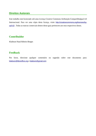 Direitos Autorais
Este trabalho está licenciado sob uma Licença Creative Commons Atribuição-CompartilhaIgual 4.0
Internacional. Para ver uma cópia desta licença, visite http://creativecommons.org/licenses/by-
sa/4.0/ . Todas as marcas comerciais dentro desse guia pertencem aos seus respectivos donos.
Contribuidor
Klaibson Natal Ribeiro Borges
Feedback
Por favor, direcione qualquer comentário ou sugestão sobre este documento para:
klaibson@libreoffice.org e klaibson@gmail.com
 