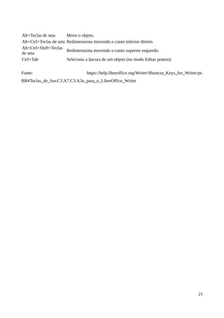 Alt+Teclas de seta Move o objeto.
Alt+Ctrl+Teclas de seta Redimensiona movendo o canto inferior direito.
Alt+Ctrl+Shift+Teclas
de seta
Redimensiona movendo o canto superior esquerdo.
Ctrl+Tab Seleciona a âncora de um objeto (no modo Editar pontos).
Fonte: https://help.libreoffice.org/Writer/Shortcut_Keys_for_Writer/pt-
BR#Teclas_de_fun.C3.A7.C3.A3o_para_o_LibreOffice_Writer
21
 