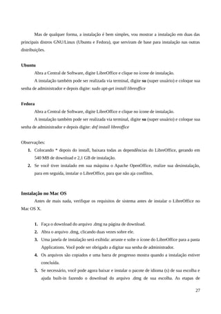 Mas de qualquer forma, a instalação é bem simples, vou mostrar a instalação em duas das
principais distros GNU/Linux (Ubuntu e Fedora), que serviram de base para instalação nas outras
distribuições.
Ubuntu
Abra a Central de Software, digite LibreOffice e clique no ícone de instalação.
A instalação também pode ser realizada via terminal, digite su (super usuário) e coloque sua
senha de administrador e depois digite: sudo apt-get install libreoffice
Fedora
Abra a Central de Software, digite LibreOffice e clique no ícone de instalação.
A instalação também pode ser realizada via terminal, digite su (super usuário) e coloque sua
senha de administrador e depois digite: dnf install libreoffice
Observações:
1. Colocando * depois do install, baixara todas as dependências do LibreOffice, gerando em
540 MB de download e 2,1 GB de instalação.
2. Se você tiver instalado em sua máquina o Apache OpenOffice, realize sua desinstalação,
para em seguida, instalar o LibreOffice, para que não aja conflitos.
Instalação no Mac OS
Antes de mais nada, verifique os requisitos de sistema antes de instalar o LibreOffice no
Mac OS X.
1. Faça o download do arquivo .dmg na página de download.
2. Abra o arquivo .dmg, clicando duas vezes sobre ele.
3. Uma janela de instalação será exibida: arraste e solte o ícone do LibreOffice para a pasta
Applications. Você pode ser obrigado a digitar sua senha de administrador.
4. Os arquivos são copiados e uma barra de progresso mostra quando a instalação estiver
concluída.
5. Se necessário, você pode agora baixar e instalar o pacote de idioma (s) de sua escolha e
ajuda built-in fazendo o download do arquivo .dmg de sua escolha. As etapas de
27
 