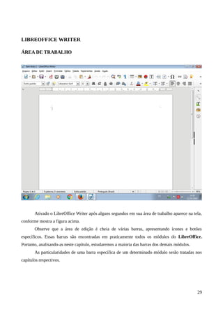 LIBREOFFICE WRITER
ÁREA DE TRABALHO
Ativado o LibreOffice Writer após alguns segundos em sua área de trabalho aparece na tela,
conforme mostra a figura acima.
Observe que a área de edição é cheia de várias barras, apresentando ícones e botões
específicos. Essas barras são encontradas em praticamente todos os módulos do LibreOffice.
Portanto, analisando-as neste capítulo, estudaremos a maioria das barras dos demais módulos.
As particularidades de uma barra específica de um determinado módulo serão tratadas nos
capítulos respectivos.
29
 