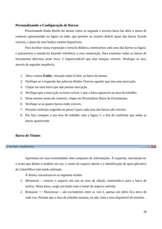 Personalizando a Configuração de Barras
Pressionando botão direito do mouse sobre na segunda e terceira barra faz abrir o menu de
contexto apresentando na figura ao lado, que permite ao usuário definir quais das barras ficarão
visíveis, e quais de seus botões estarão disponíveis.
Para facilitar nossa exposição e torná-la didática, numeramos cada uma das barras na figura,
e passaremos a estudá-las fazendo referência a essa numeração. Para examinar todas as barras de
ferramentas descritas neste livro, é imprescindível que elas estejam visíveis. Verifique se isso,
através da seguinte sequência:
1. Abra o menu Exibir, clicando sobre Exibir, na barra de menus.
2. Verifique se à esquerda das palavras Botões Visíveis aqueles que tem uma marcação.
3. Clique em uma barra que não possua marcação.
4. Verifique que a marcação se torna visível, e que a barra aparecerá na área de trabalho.
5. Neste mesmo menu de contexto, clique em Personalizar Barra de Ferramentas.
6. Verifique se as quatro barras estão visíveis.
7. Proceda conforme sugerido no passo 3 para cada uma das barras não visíveis.
8. Por fim, compare a sua área de trabalho com a figura 1, a fim de confirmar que todas as
barras apareceram.
Barra de Títulos
Apresenta em suas extremidades dois conjuntos de informações. À esquerda, encontram-se:
o ícone que define o módulo em uso, o nome do arquivo aberto e a identificação de qual aplicativo
do LibreOffice está sendo utilizado.
À direita, encontram-se os seguintes botões:
1. Minimizar – remove o arquivo em uso da área de edição, remetendo-o para a barra de
tarefas. Nesta barra, surge um botão com o nome do arquivo referido.
2. Restaurar <> Maximizar – são excludentes entre si, isto é, apenas um deles fica ativo de
cada vez. Permite que a área de trabalho assuma, ou não, toda a área disponível do monitor.
30
 