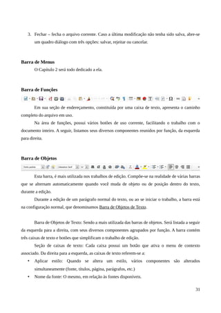 3. Fechar – fecha o arquivo corrente. Caso a última modificação não tenha sido salva, abre-se
um quadro diálogo com três opções: salvar, rejeitar ou cancelar.
Barra de Menus
O Capítulo 2 será todo dedicado a ela.
Barra de Funções
Em sua seção de endereçamento, constituída por uma caixa de texto, apresenta o caminho
completo do arquivo em uso.
Na área de funções, possui vários botões de uso corrente, facilitando o trabalho com o
documento inteiro. A seguir, listamos seus diversos componentes reunidos por função, da esquerda
para direita.
Barra de Objetos
Esta barra, é mais utilizada nos trabalhos de edição. Compõe-se na realidade de várias barras
que se alternam automaticamente quando você muda de objeto ou de posição dentro do texto,
durante a edição.
Durante a edição de um parágrafo normal do texto, ou ao se iniciar o trabalho, a barra está
na configuração normal, que denominamos Barra de Objetos de Texto.
Barra de Objetos de Texto: Sendo a mais utilizada das barras de objetos. Será listada a seguir
da esquerda para a direita, com seus diversos componentes agrupados por função. A barra contém
três caixas de texto e botões que simplificam o trabalho de edição.
Seção de caixas de texto: Cada caixa possui um botão que ativa o menu de contexto
associado. Da direita para a esquerda, as caixas de texto referem-se a:
• Aplicar estilo: Quando se altera um estilo, vários componentes são alterados
simultaneamente (fonte, títulos, página, parágrafos, etc.)
• Nome da fonte: O mesmo, em relação às fontes disponíveis.
31
 