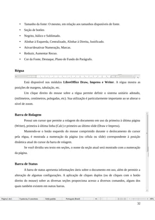 • Tamanho da fonte: O mesmo, em relação aos tamanhos disponíveis de fonte.
• Seção de botões
• Negrito, Itálico e Sublimado.
• Alinhar à Esquerda, Centralizado, Alinhar à Direita, Justificado.
• Ativar/desativar Numeração, Marcas.
• Reduzir, Aumentar Recuo.
• Cor da Fonte, Destaque, Plano de Fundo do Parágrafo.
Régua
Está disponível nos módulos LibreOffice Draw, Impress e Writer. A régua mostra as
posições de margens, tabulação, etc.
Um clique direito do mouse sobre a régua permite definir o sistema unitário adotado,
(milímetros, centímetros, polegadas, etc). Sua utilização é particularmente importante ao se alterar o
nível de zoom.
Barra de Rolagem
Possui um cursor que permite a rolagem do documento em uso da primeira à última página
(Writer), primeira à última linha (Calc) e primeiro ao último slide (Draw e Impress).
Mantendo-se o botão esquerdo do mouse comprimido durante o deslocamento do cursor
pela régua, é mostrada a numeração da página (ou célula ou slide) correspondente à posição
dinâmica atual do cursor da barra de rolagem.
Se você dividiu seu texto em seções, o nome da seção atual será mostrado com a numeração
da página.
Barra de Status
A barra de status apresenta informações úteis sobre o documento em uso, além de permitir a
alteração de algumas configurações. A aplicação de cliques duplos (ou de cliques com o botão
direito do mouse) sobre as diversas seções proporciona acesso a diversos comandos, alguns dos
quais também existem em outras barras.
32
 
