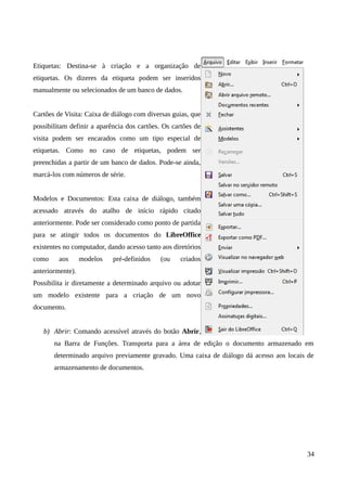 Etiquetas: Destina-se à criação e a organização de
etiquetas. Os dizeres da etiqueta podem ser inseridos
manualmente ou selecionados de um banco de dados.
Cartões de Visita: Caixa de diálogo com diversas guias, que
possibilitam definir a aparência dos cartões. Os cartões de
visita podem ser encarados como um tipo especial de
etiquetas. Como no caso de etiquetas, podem ser
preenchidas a partir de um banco de dados. Pode-se ainda,
marcá-los com números de série.
Modelos e Documentos: Esta caixa de diálogo, também
acessado através do atalho de início rápido citado
anteriormente. Pode ser considerado como ponto de partida
para se atingir todos os documentos do LibreOffice
existentes no computador, dando acesso tanto aos diretórios
como aos modelos pré-definidos (ou criados
anteriormente).
Possibilita ir diretamente a determinado arquivo ou adotar
um modelo existente para a criação de um novo
documento.
b) Abrir: Comando acessível através do botão Abrir,
na Barra de Funções. Transporta para a área de edição o documento armazenado em
determinado arquivo previamente gravado. Uma caixa de diálogo dá acesso aos locais de
armazenamento de documentos.
34
 