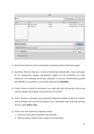 c) Documentos Assistentes: São os documentos recentemente abertos ficam nessa opção.
d) Assistentes: Recurso ideal para a criação de documentos padronizados. Cartas, mensagens
de fax, memorandos, agendas, apresentações, páginas da web, formulários, etc, estão
disponíveis com formatação pronta para utilização. O Conversor de Documentos gerados
pelo MSOffice, no StarOffice ou em versões anteriores do LibreOffice.
e) Fechar: Encerra a edição do documento. Caso ainda não tenha sido gravado, abre-se uma
caixa de diálogo com as opções Salvar, Descartar ou Cancelar.
f) Salvar: Atualiza o documento que foi gravado. Disponível também na Barra de Funções,
através do botão com o ícone de um disquete. Caso o documento nunca tenha sido gravado,
abra-se a opção Salvar como.
g) Salvar como: Este apresenta os seguintes campos:
1. Salvar em: Local onde o documento será arquivado.
2. Nome do arquivo: Escolha como o arquivo será armazenado.
35
 