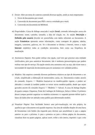 l) Enviar: Abre um menu de contexto contendo diversas opções, sendo as mais importantes:
1. Envio de documentos por e-mail;
2. Conversão do documento para PDF e envia o resultado por e-mail;
3. Conversão em documento do MSWord.
m) Propriedades: Caixa de diálogo associada à seção Geral, contendo informações acerca do
documento: nome, caminho, tamanho, a data de criação, etc. As seções Descrição e
Definido pelo usuário deverão ser preenchidas com dados referentes ao documento. A
seção Estatísticas apresenta outras informações, como contagem de páginas, tabelas,
imagens, caracteres, palavras, etc. Se o documento se destina a Internet, temos a seção
Internet estabelece todas as condições necessárias, bem como sua frequência de
atualização.
n) Assinaturas Digitais: Para poder utilizar esta opção, você tem que procurar uma entidade
certificadora, pois para autenticar documento, não é nenhuma pessoa/empresa que podem
realizar este tipo de serviço. Ela opção simula uma assinatura real, ou seja, não existe mais a
necessidade de impressão do documento para ter assinatura e ter validade jurídica.
o) Modelos: São arquivos contendo diversos parâmetros relativos ao tipo de documento a ser
criado, simplificado a elaboração de memorandos, cartas, etc. Documentos criados através
do comando: Arquivo >> Modelos baseiam-se no modelo-padrão vigente, e podem ser
alterados à vontade (e também podem se tornar novos modelos-padrão, desde que sejam
gravados através do comando Arquivo >> Modelos >> Salvar). A caixa de diálogo dispões
de quatro campos: Organizar, Fonte do Catálogos de Endereços, Salvar e Editar. O primeiro
desses campos permite organizar os modelos existentes e o segundo permite definir qual o
banco de dados dese ser adotado como padrão para determinado modelo.
p) Visualizar Página: Esta facilidade fornece uma pré-visualização, em tela própria, da
aparência que o documento terá quando impresso. Sua área de trabalho dispões de uma barra
de ferramentas com botões (da esquerda para direita), que possibilitam ir para a página
anterior ou para a próxima, ir para a primeira ou para a última página do documento,
visualizar duas ou quatro páginas, aplicar zoom, exibir a tela inteira, imprimir o que a tela
37
 