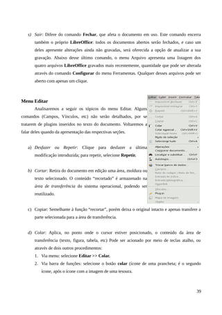 s) Sair: Difere do comando Fechar, que afeta o documento em uso. Este comando encerra
também o próprio LibreOffice: todos os documentos abertos serão fechados, e caso um
deles apresente alterações ainda não gravadas, será oferecida a opção de atualizar a sua
gravação. Abaixo desse último comando, o menu Arquivo apresenta uma listagem dos
quatro arquivos LibreOffice gravados mais recentemente, quantidade que pode ser alterada
através do comando Configurar do menu Ferramentas. Qualquer desses arquivos pode ser
aberto com apenas um clique.
Menu Editar
Analisaremos a seguir os tópicos do menu Editar. Alguns
comandos (Campos, Vínculos, etc) não serão detalhados, por se
tratarem de plugins inseridos no texto do documento. Voltaremos a
falar deles quando da apresentação das respectivas seções.
a) Desfazer ou Repetir: Clique para desfazer a última
modificação introduzida; para repetir, selecione Repetir.
b) Cortar: Retira do documento em edição uma área, moldura ou
texto selecionado. O conteúdo “recortado” é armazenado na
área de transferência do sistema operacional, podendo ser
reutilizado.
c) Copiar: Semelhante à função “recortar”, porém deixa o original intacto e apenas transfere a
parte selecionada para a área de transferência.
d) Colar: Aplica, no ponto onde o cursor estiver posicionado, o conteúdo da área de
transferência (texto, figura, tabela, etc) Pode ser acionado por meio de teclas atalho, ou
através de dois outros procedimentos:
1. Via menu: selecione Editar >> Colar.
2. Via barra de funções: selecione o botão colar (ícone de uma prancheta; é o segundo
ícone, após o ícone com a imagem de uma tesoura.
39
 