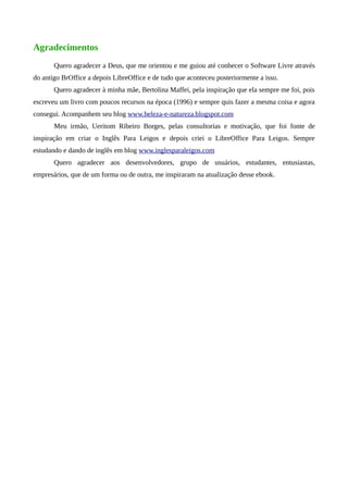 Agradecimentos
Quero agradecer a Deus, que me orientou e me guiou até conhecer o Software Livre através
do antigo BrOffice a depois LibreOffice e de tudo que aconteceu posteriormente a isso.
Quero agradecer à minha mãe, Bertolina Maffei, pela inspiração que ela sempre me foi, pois
escreveu um livro com poucos recursos na época (1996) e sempre quis fazer a mesma coisa e agora
consegui. Acompanhem seu blog www.beleza-e-natureza.blogspot.com
Meu irmão, Ueritom Ribeiro Borges, pelas consultorias e motivação, que foi fonte de
inspiração em criar o Inglês Para Leigos e depois criei o LibreOffice Para Leigos. Sempre
estudando e dando de inglês em blog www.inglesparaleigos.com
Quero agradecer aos desenvolvedores, grupo de usuários, estudantes, entusiastas,
empresários, que de um forma ou de outra, me inspiraram na atualização desse ebook.
 
