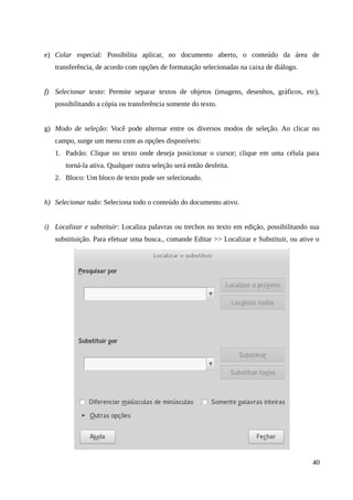 e) Colar especial: Possibilita aplicar, no documento aberto, o conteúdo da área de
transferência, de acordo com opções de formatação selecionadas na caixa de diálogo.
f) Selecionar texto: Permite separar textos de objetos (imagens, desenhos, gráficos, etc),
possibilitando a cópia ou transferência somente do texto.
g) Modo de seleção: Você pode alternar entre os diversos modos de seleção. Ao clicar no
campo, surge um menu com as opções disponíveis:
1. Padrão: Clique no texto onde deseja posicionar o cursor; clique em uma célula para
torná-la ativa. Qualquer outra seleção será então desfeita.
2. Bloco: Um bloco de texto pode ser selecionado.
h) Selecionar tudo: Seleciona todo o conteúdo do documento ativo.
i) Localizar e substituir: Localiza palavras ou trechos no texto em edição, possibilitando sua
substituição. Para efetuar uma busca., comande Editar >> Localizar e Substituir, ou ative o
40
 