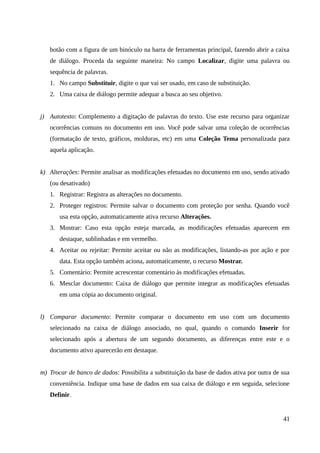 botão com a figura de um binóculo na barra de ferramentas principal, fazendo abrir a caixa
de diálogo. Proceda da seguinte maneira: No campo Localizar, digite uma palavra ou
sequência de palavras.
1. No campo Substituir, digite o que vai ser usado, em caso de substituição.
2. Uma caixa de diálogo permite adequar a busca ao seu objetivo.
j) Autotexto: Complemento a digitação de palavras do texto. Use este recurso para organizar
ocorrências comuns no documento em uso. Você pode salvar uma coleção de ocorrências
(formatação de texto, gráficos, molduras, etc) em uma Coleção Tema personalizada para
aquela aplicação.
k) Alterações: Permite analisar as modificações efetuadas no documento em uso, sendo ativado
(ou desativado)
1. Registrar: Registra as alterações no documento.
2. Proteger registros: Permite salvar o documento com proteção por senha. Quando você
usa esta opção, automaticamente ativa recurso Alterações.
3. Mostrar: Caso esta opção esteja marcada, as modificações efetuadas aparecem em
destaque, sublinhadas e em vermelho.
4. Aceitar ou rejeitar: Permite aceitar ou não as modificações, listando-as por ação e por
data. Esta opção também aciona, automaticamente, o recurso Mostrar.
5. Comentário: Permite acrescentar comentário às modificações efetuadas.
6. Mesclar documento: Caixa de diálogo que permite integrar as modificações efetuadas
em uma cópia ao documento original.
l) Comparar documento: Permite comparar o documento em uso com um documento
selecionado na caixa de diálogo associado, no qual, quando o comando Inserir for
selecionado após a abertura de um segundo documento, as diferenças entre este e o
documento ativo aparecerão em destaque.
m) Trocar de banco de dados: Possibilita a substituição da base de dados ativa por outra de sua
conveniência. Indique uma base de dados em sua caixa de diálogo e em seguida, selecione
Definir.
41
 