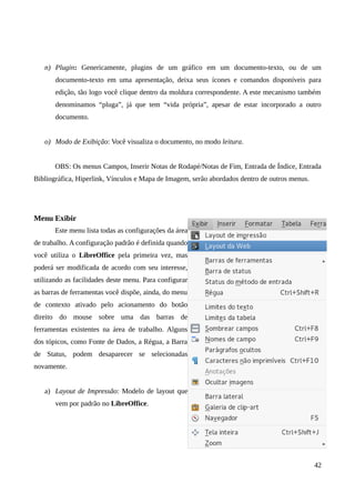 n) Plugin: Genericamente, plugins de um gráfico em um documento-texto, ou de um
documento-texto em uma apresentação, deixa seus ícones e comandos disponíveis para
edição, tão logo você clique dentro da moldura correspondente. A este mecanismo também
denominamos “pluga”, já que tem “vida própria”, apesar de estar incorporado a outro
documento.
o) Modo de Exibição: Você visualiza o documento, no modo leitura.
OBS: Os menus Campos, Inserir Notas de Rodapé/Notas de Fim, Entrada de Índice, Entrada
Bibliográfica, Hiperlink, Vínculos e Mapa de Imagem, serão abordados dentro de outros menus.
Menu Exibir
Este menu lista todas as configurações da área
de trabalho. A configuração padrão é definida quando
você utiliza o LibreOffice pela primeira vez, mas
poderá ser modificada de acordo com seu interesse,
utilizando as facilidades deste menu. Para configurar
as barras de ferramentas você dispõe, ainda, do menu
de contexto ativado pelo acionamento do botão
direito do mouse sobre uma das barras de
ferramentas existentes na área de trabalho. Alguns
dos tópicos, como Fonte de Dados, a Régua, a Barra
de Status, podem desaparecer se selecionadas
novamente.
a) Layout de Impressão: Modelo de layout que
vem por padrão no LibreOffice.
42
 