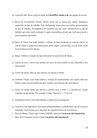 b) Layout da Web: Deixa a área de edição do LibreOffice similar à de uma página de internet.
c) Barra de Ferramentas: Permite definir, quais são as barras que estarão disponíveis
aparecerão na área de trabalho. Esta configuração proporciona um melhor aproveitamento
da área de trabalho, desafogando-a de comandos que não sejam indispensáveis ao tipo de
trabalho que esteja sendo realizado. A opção personalizar, permite que você possa trocar o
posicionamento dos botões.
d) Barra de Status: Este botão habilita a exibição da barra localizada no extremo inferior da
área de edição e proporciona informações sobre: página corrente/total, taxa de zoom, modo
(inserir/sobrescrever) e idioma.
e) Régua: Habilita a exibição da régua horizontal no topo da área de edição.
f) Limites do texto: Coloca uma moldura em torno do texto exibido na tela, indicando a área
aproveitável.
g) Limites da tabela: Idem ao item anterior, em relação às tabelas.
h) Sombrear campos: Este botão habilita a exibição do sombreamento, nos campos onde esse
atributo tenha sido preestabelecido (por exemplo, para destaque dos marcadores).
i) Nomes de campo: Botão que alternar a exibição entre o nome e o conteúdo dos campos
existentes no documento. Por exemplo: Campo: Data-Fixo <> 15 Fev 16.
j) Parágrafos Ocultos: Este botão habilita a exibição de tais parágrafos.
k) Caracteres não imprimíveis: Este botão habilita/desabilita a exibição deste tipo de caracteres
(tabulação, final de linha, etc.), dispondo das seguintes formas de acionamento;
• Barra de Menus: Clique sobre o menu EXIBIR e selecione Caracteres não imprimíveis.
• Barra de Ferramentas: Acione o botão Caracteres não imprimíveis.
43
 