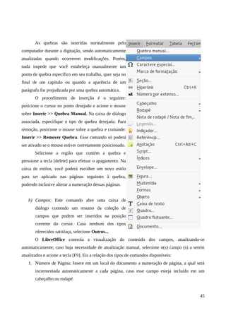 As quebras são inseridas normalmente pelo
computador durante a digitação, sendo automaticamente
atualizadas quando ocorrerem modificações. Porém,
nada impede que você estabeleça manualmente um
ponto de quebra específico em seu trabalho, quer seja no
final de um capítulo ou quando a aparência de um
parágrafo for prejudicada por uma quebra automática.
O procedimento de inserção é o seguinte:
posicione o cursor no ponto desejado e acione o mouse
sobre Inserir >> Quebra Manual. Na caixa de diálogo
associada, especifique o tipo de quebra desejada. Para
remoção, posicione o mouse sobre a quebra e comande:
Inserir >> Remover Quebra. Esse comando só poderá
ser ativado se o mouse estiver corretamente posicionado.
Selecione a região que contém a quebra e
pressione a tecla [delete] para efetuar o apagamento. Na
caixa de estilos, você poderá escolher um novo estilo
para ser aplicado nas páginas seguintes à quebra,
podendo inclusive alterar a numeração dessas páginas.
b) Campos: Este comando abre uma caixa de
diálogo contendo um resumo da coleção de
campos que podem ser inseridos na posição
corrente do cursor. Caso nenhum dos tipos
oferecidos satisfaça, selecione Outros...
O LibreOffice controla a visualização do conteúdo dos campos, atualizando-os
automaticamente; caso haja necessidade de atualização manual, selecione o(s) campo (s) a serem
atualizados e acione a tecla [F9]. Eis a relação dos tipos de comandos disponíveis:
1. Número de Página: Insere em um local do documento a numeração de página, a qual será
incrementada automaticamente a cada página, caso esse campo esteja incluído em um
cabeçalho ou rodapé.
45
 