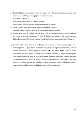 2. Total de Páginas: Insere número total de páginas que o documento contém, valor que será
atualizado à medida que novas páginas forem adicionadas.
3. Data: Insere a data atual.
4. Hora: Insere a hora atual, no formato hh;mm;ss.
5. Título: Insere o título constante o item propriedades do arquivo.
6. Autor: Insere o autor constante do item propriedades do arquivo.
7. Assunto: Insere o assunto constante do item propriedades do arquivo.
8. Outros: Abre caixa de diálogo que apresenta todas as opções disponíveis para inserção de
um campo genérico no documento. A caixa de diálogo que dispõe de seis guias: Banco de
Dados, Documento, Referência cruzada, Funções, Informações do documento e Variáveis.
c) Caracteres Especiais: Esta caixa de diálogo lista todos os caracteres existentes para cada
fonte disponível. Alguns desses caracteres não podem ser digitados diretamente, por não
estarem vinculados a teclas próprias. O botão [▼] no campo Fonte, lista as fontes
disponíveis, bastando acionar o mouse sobre a que lhe interessar. A seguir, navegue pelos
caracteres por meio das setas do teclado ou usando o mouse, selecione o carácter desejado,
que será visualizado à direita do quadro. Você pode escolher outros caracteres: a cada nova
seleção, o carácter anterior fica guardado na área inferior do quadro. Selecionado(s) o(s)
caracteres pretendidos, clique em OK para inseri-lo(s) no documento.
46
 