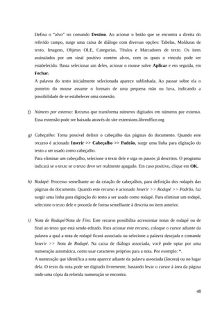 Defina o “alvo” no comando Destino. Ao acionar o botão que se encontra a direita do
referido campo, surge uma caixa de diálogo com diversas opções: Tabelas, Molduras de
texto, Imagens, Objetos OLE, Categorias, Títulos e Marcadores de texto. Os itens
assinalados por um sinal positivo contém alvos, com os quais o vínculo pode ser
estabelecido. Basta selecionar um deles, acionar o mouse sobre Aplicar e em seguida, em
Fechar.
A palavra do texto inicialmente selecionada aparece sublinhada. Ao passar sobre ela o
ponteiro do mouse assume o formato de uma pequena mão ou luva, indicando a
possibilidade de se estabelecer uma conexão.
f) Número por extenso: Recurso que transforma números digitados em números por extenso.
Essa extensão pode ser baixada através do site extensions.libreoffice.org
g) Cabeçalho: Torna possível definir o cabeçalho das páginas do documento. Quando este
recurso é acionado Inserir >> Cabeçalho >> Padrão, surge uma linha para digitação do
texto a ser usado como cabeçalho.
Para eliminar um cabeçalho, selecione o texto dele e siga os passos já descritos. O programa
indicará se o texto se o texto deve ser realmente apagado. Em caso positivo, clique em OK.
h) Rodapé: Processo semelhante ao da criação de cabeçalhos, para definição dos rodapés das
páginas do documento. Quando este recurso é acionado Inserir >> Rodapé >> Padrão, faz
surgir uma linha para digitação do texto a ser usado como rodapé. Para eliminar um rodapé,
selecione o texto dele e proceda de forma semelhante à descrita no item anterior.
i) Nota de Rodapé/Nota de Fim: Este recurso possibilita acrescentar notas de rodapé ou de
final ao texto que está sendo editado. Para acionar este recurso, coloque o cursor adiante da
palavra a qual a nota de rodapé ficará associada ou selecione a palavra desejada e comande
Inserir >> Nota de Rodapé. Na caixa de diálogo associada, você pode optar por uma
numeração automática, como usar caracteres próprios para a nota. Por exemplo: *.
A numeração que identifica a nota aparece adiante da palavra associada (âncora) ou no lugar
dela. O texto da nota pode ser digitado livremente, bastando levar o cursor à área da página
onde uma cópia da referida numeração se encontra.
48
 
