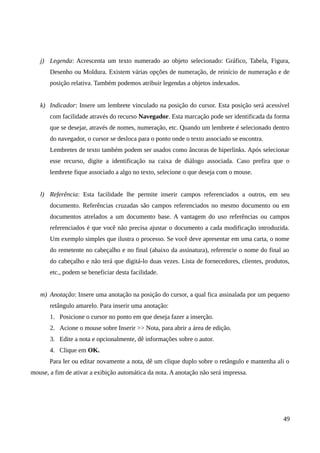 j) Legenda: Acrescenta um texto numerado ao objeto selecionado: Gráfico, Tabela, Figura,
Desenho ou Moldura. Existem várias opções de numeração, de reinício de numeração e de
posição relativa. Também podemos atribuir legendas a objetos indexados.
k) Indicador: Insere um lembrete vinculado na posição do cursor. Esta posição será acessível
com facilidade através do recurso Navegador. Esta marcação pode ser identificada da forma
que se desejar, através de nomes, numeração, etc. Quando um lembrete é selecionado dentro
do navegador, o cursor se desloca para o ponto onde o texto associado se encontra.
Lembretes de texto também podem ser usados como âncoras de hiperlinks. Após selecionar
esse recurso, digite a identificação na caixa de diálogo associada. Caso prefira que o
lembrete fique associado a algo no texto, selecione o que deseja com o mouse.
l) Referência: Esta facilidade lhe permite inserir campos referenciados a outros, em seu
documento. Referências cruzadas são campos referenciados no mesmo documento ou em
documentos atrelados a um documento base. A vantagem do uso referências ou campos
referenciados é que você não precisa ajustar o documento a cada modificação introduzida.
Um exemplo simples que ilustra o processo. Se você deve apresentar em uma carta, o nome
do remetente no cabeçalho e no final (abaixo da assinatura), referencie o nome do final ao
do cabeçalho e não terá que digitá-lo duas vezes. Lista de fornecedores, clientes, produtos,
etc., podem se beneficiar desta facilidade.
m) Anotação: Insere uma anotação na posição do cursor, a qual fica assinalada por um pequeno
retângulo amarelo. Para inserir uma anotação:
1. Posicione o cursor no ponto em que deseja fazer a inserção.
2. Acione o mouse sobre Inserir >> Nota, para abrir a área de edição.
3. Edite a nota e opcionalmente, dê informações sobre o autor.
4. Clique em OK.
Para ler ou editar novamente a nota, dê um clique duplo sobre o retângulo e mantenha ali o
mouse, a fim de ativar a exibição automática da nota. A anotação não será impressa.
49
 