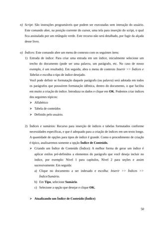 n) Script: São instruções programáveis que podem ser executadas sem interação do usuário.
Este comando abre, na posição corrente do cursor, uma tela para inserção do script, o qual
fica assinalado por um retângulo verde. Este recurso não será detalhado, por fugir da alçada
desse livro.
o) Índices: Este comando abre um menu de contexto com os seguintes itens:
1) Entrada de índice: Para criar uma entrada em um índice, inicialmente selecione um
trecho do documento (pode ser uma palavra, um parágrafo, etc. No caso de nosso
exemplo, é um resultado). Em seguida, abra o menu de contexto Inserir >> Índices e
Tabelas e escolha o tipo de índice desejado.
Você pode definir se formatação daquele parágrafo (ou palavra) será adotada em todos
os parágrafos que possuírem formatação idêntica, dentro do documento, o que facilita
em muito a criação do índice. Introduza os dados e clique em OK. Podemos criar índices
dos seguintes tópicos:
➢ Alfabético
➢ Tabela de conteúdos
➢ Definido pelo usuário.
2) Índices e sumários: Recurso para inserção de índices e tabelas formatados conforme
necessidades específicas, e que é adequado para a criação de índices em um texto longo.
A quantidade de opções para tipos de índice é grande. Como o procedimento de criação
é típico, analisaremos somente a opção Índice de Conteúdo.
➢ Criando um Índice de Conteúdo (Índice): A melhor forma de gerar um índice é
aplicar estilos pré-definidos a elementos do parágrafo que você deseja incluir no
índice, por exemplo: Nível 1 para capítulos, Nível 2 para seções e assim
sucessivamente. Em seguida:
a) Clique no documento a ser indexado e escolha: Inserir >> Índices >>
Índice/Sumário.
b) Em Tipo, selecione Sumário.
c) Selecione a opção que desejar e clique OK.
➢ Atualizando um Índice de Conteúdo (Índice)
50
 